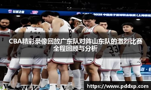 CBA精彩录像回放广东队对阵山东队的激烈比赛全程回顾与分析